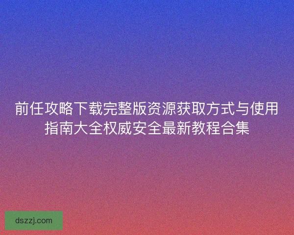 前任攻略下载完整版资源获取方式与使用指南大全权威安全最新教程合集