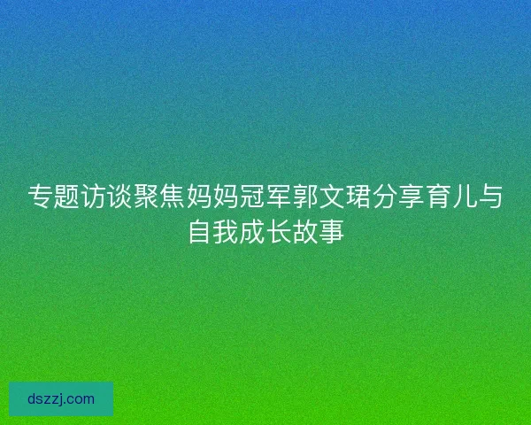 专题访谈聚焦妈妈冠军郭文珺分享育儿与自我成长故事