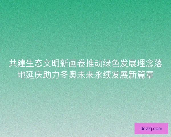 共建生态文明新画卷推动绿色发展理念落地延庆助力冬奥未来永续发展新篇章 共建生态文明新画卷推动绿色发展理念落地延庆助力冬奥未来永续发展新篇章