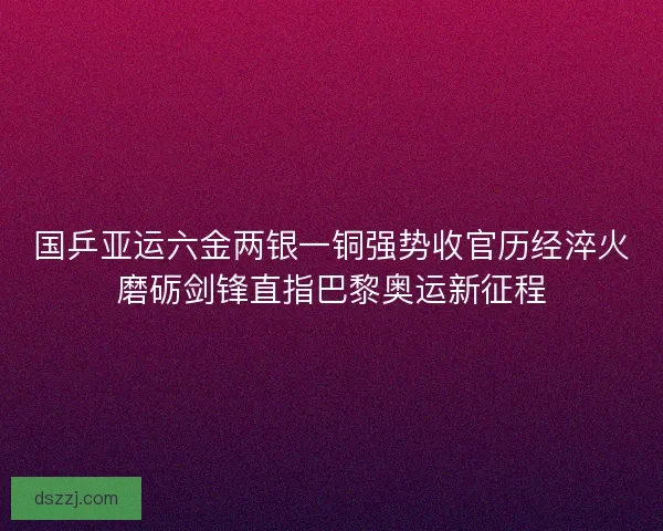 国乒亚运六金两银一铜强势收官历经淬火磨砺剑锋直指巴黎奥运新征程