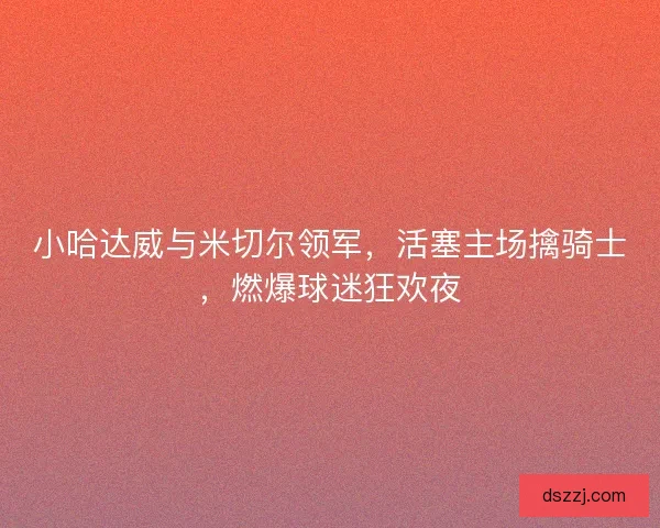 小哈达威与米切尔领军，活塞主场擒骑士，燃爆球迷狂欢夜