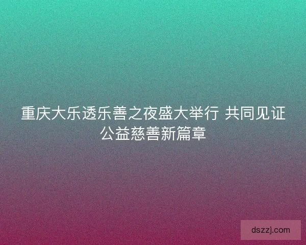 重庆大乐透乐善之夜盛大举行 共同见证公益慈善新篇章