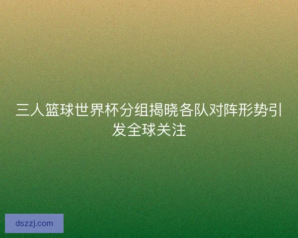 三人篮球世界杯分组揭晓各队对阵形势引发全球关注