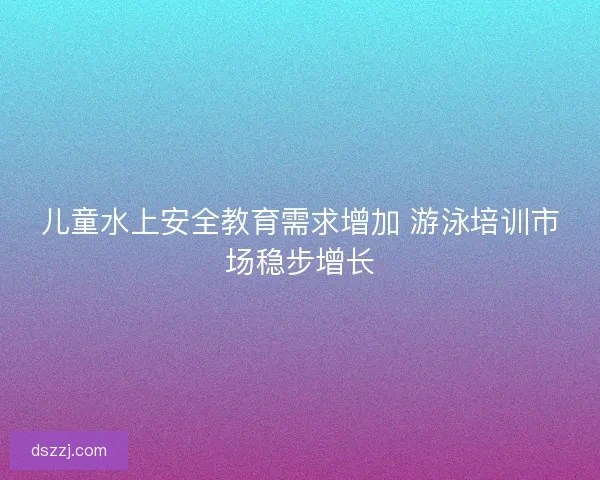 儿童水上安全教育需求增加 游泳培训市场稳步增长