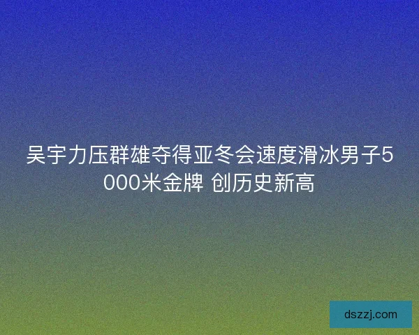 吴宇力压群雄夺得亚冬会速度滑冰男子5000米金牌 创历史新高