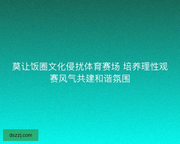 莫让饭圈文化侵扰体育赛场 培养理性观赛风气共建和谐氛围