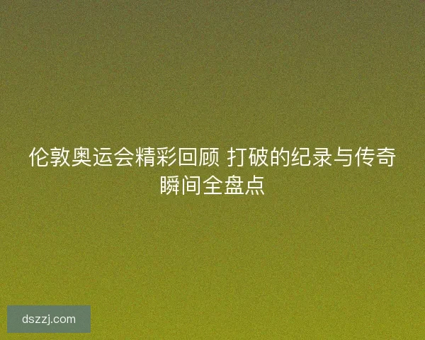 伦敦奥运会精彩回顾 打破的纪录与传奇瞬间全盘点 伦敦奥运会精彩回顾 打破的纪录与传奇瞬间全盘点