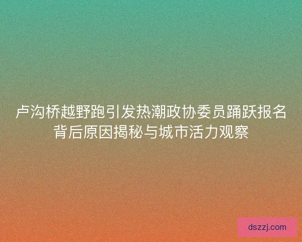 卢沟桥越野跑引发热潮政协委员踊跃报名背后原因揭秘与城市活力观察
