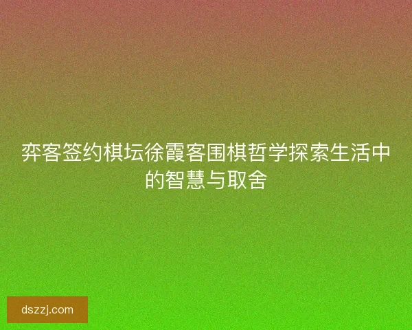 弈客签约棋坛徐霞客围棋哲学探索生活中的智慧与取舍