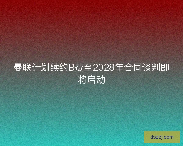 曼联计划续约B费至2028年合同谈判即将启动