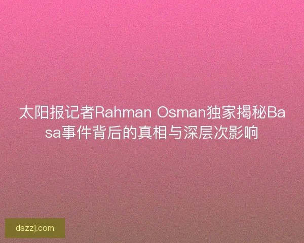 太阳报记者Rahman Osman独家揭秘Basa事件背后的真相与深层次影响