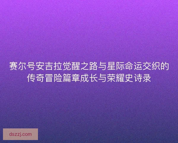 赛尔号安吉拉觉醒之路与星际命运交织的传奇冒险篇章成长与荣耀史诗录