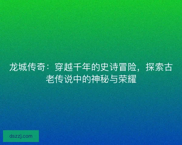 龙城传奇：穿越千年的史诗冒险，探索古老传说中的神秘与荣耀