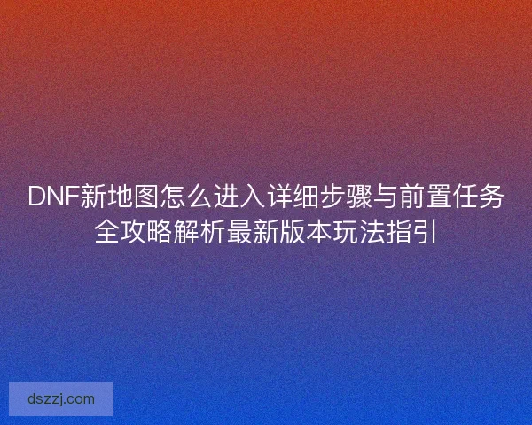 DNF新地图怎么进入详细步骤与前置任务全攻略解析最新版本玩法指引