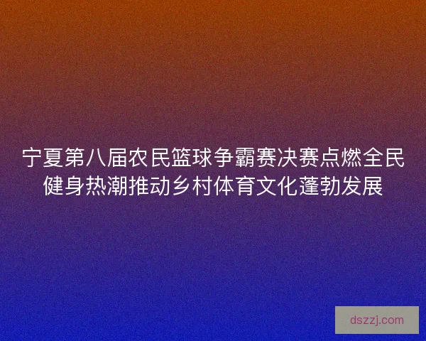 宁夏第八届农民篮球争霸赛决赛点燃全民健身热潮推动乡村体育文化蓬勃发展