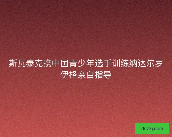 斯瓦泰克携中国青少年选手训练纳达尔罗伊格亲自指导