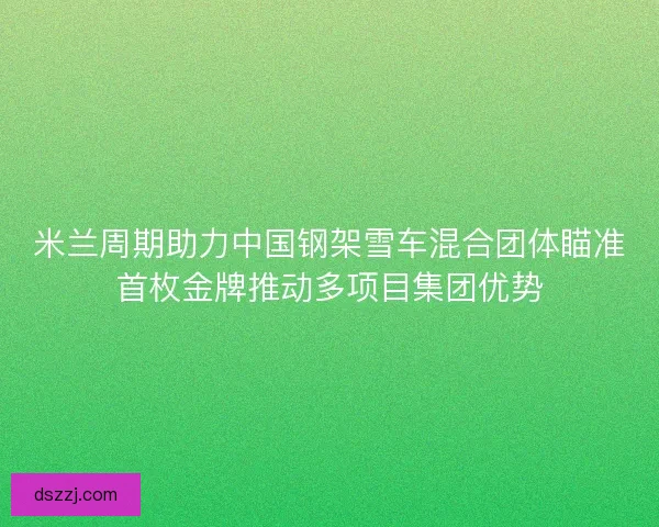 米兰周期助力中国钢架雪车混合团体瞄准首枚金牌推动多项目集团优势