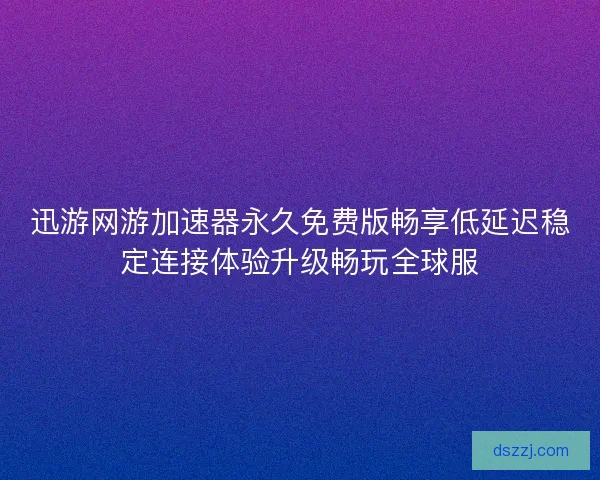 迅游网游加速器永久免费版畅享低延迟稳定连接体验升级畅玩全球服