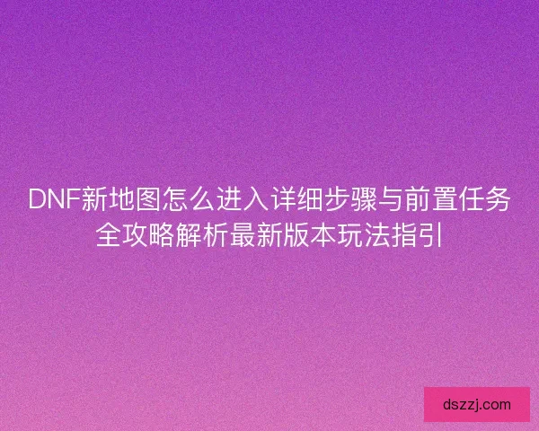 DNF新地图怎么进入详细步骤与前置任务全攻略解析最新版本玩法指引