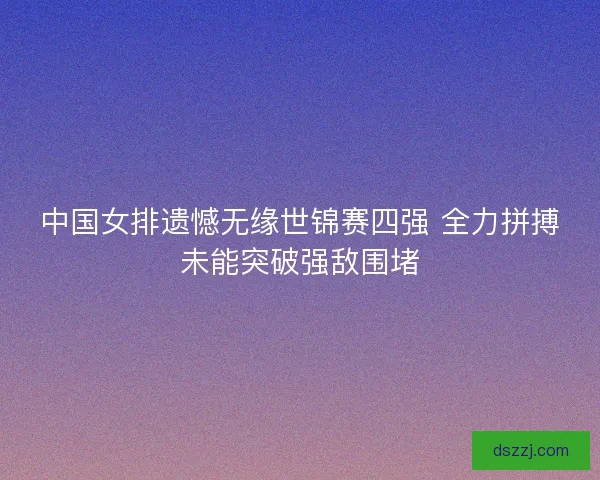中国女排遗憾无缘世锦赛四强 全力拼搏未能突破强敌围堵