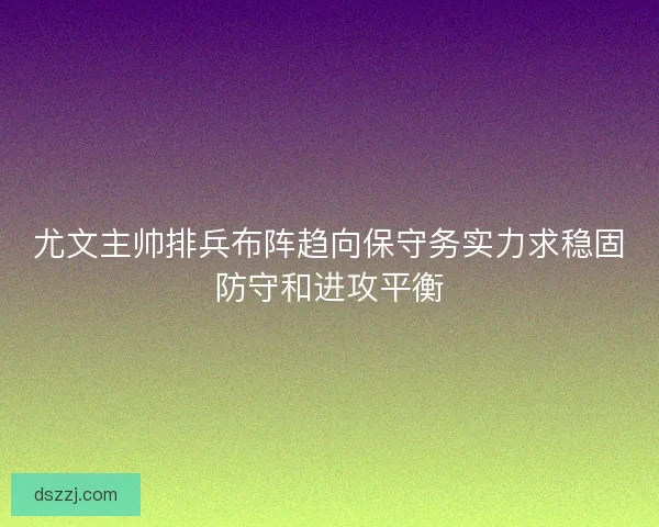 尤文主帅排兵布阵趋向保守务实力求稳固防守和进攻平衡 尤文主帅排兵布阵趋向保守务实力求稳固防守和进攻平衡