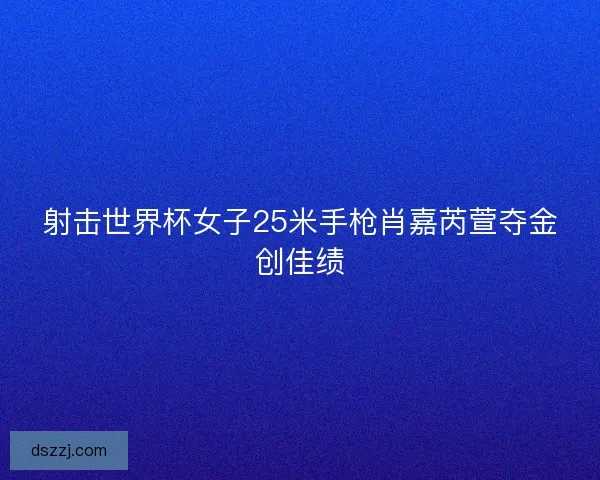 射击世界杯女子25米手枪肖嘉芮萱夺金创佳绩
