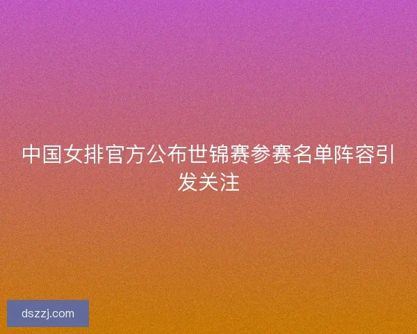中国女排官方公布世锦赛参赛名单阵容引发关注 中国女排官方公布世锦赛参赛名单阵容引发关注