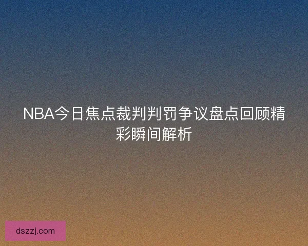NBA今日焦点裁判判罚争议盘点回顾精彩瞬间解析 NBA今日焦点裁判判罚争议盘点回顾精彩瞬间解析