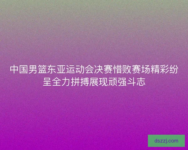 中国男篮东亚运动会决赛惜败赛场精彩纷呈全力拼搏展现顽强斗志