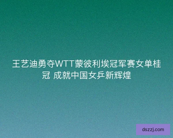 王艺迪勇夺WTT蒙彼利埃冠军赛女单桂冠 成就中国女乒新辉煌 王艺迪勇夺WTT蒙彼利埃冠军赛女单桂冠 成就中国女乒新辉煌