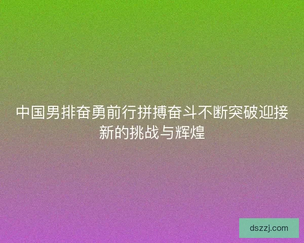 中国男排奋勇前行拼搏奋斗不断突破迎接新的挑战与辉煌