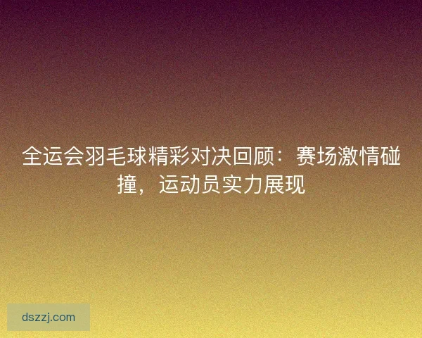 全运会羽毛球精彩对决回顾：赛场激情碰撞，运动员实力展现